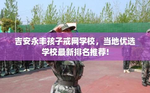 吉安永丰孩子戒网学校,当地优选学校最新排名推荐! 吉安永丰孩子戒网学校,当地优选学校最新排名推荐!