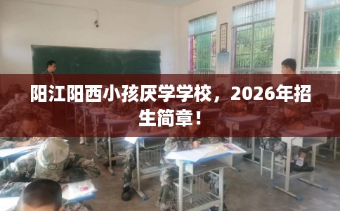 阳江阳西小孩厌学学校,2026年招生简章! 阳江阳西小孩厌学学校,2026年招生简章!