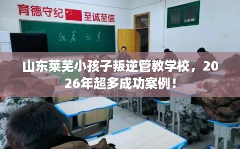 山东莱芜小孩子叛逆管教学校，2026年超多成功案例！