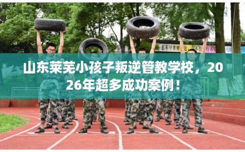 山东莱芜小孩子叛逆管教学校，2026年超多成功案例！