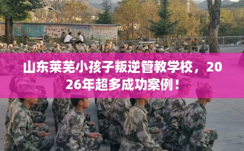 山东莱芜小孩子叛逆管教学校，2026年超多成功案例！