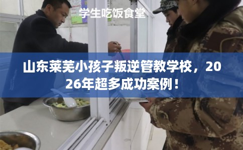 山东莱芜小孩子叛逆管教学校，2026年超多成功案例！