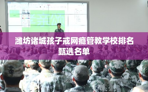 潍坊诸城孩子戒网瘾管教学校排名甄选名单