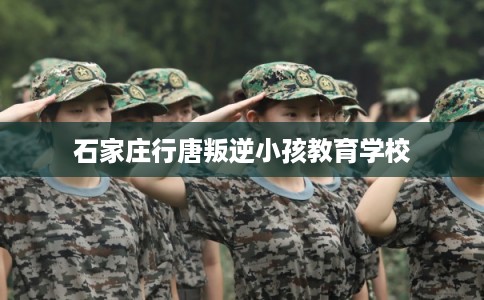 石家庄行唐叛逆小孩教育学校