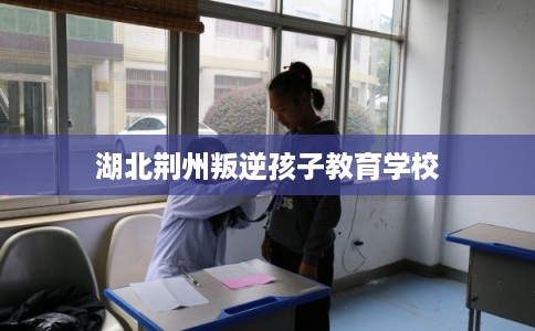 湖北荆州叛逆孩子教育学校