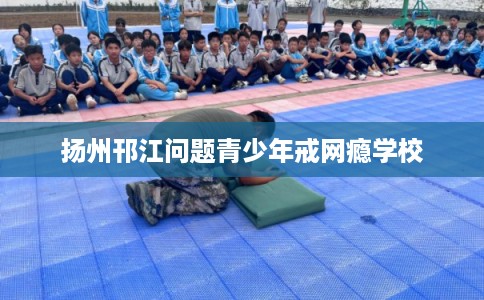 扬州邗江问题青少年戒网瘾学校 扬州邗江问题青少年戒网瘾学校