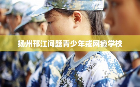 扬州邗江问题青少年戒网瘾学校 扬州邗江问题青少年戒网瘾学校