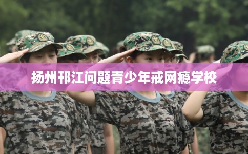 扬州邗江问题青少年戒网瘾学校 扬州邗江问题青少年戒网瘾学校