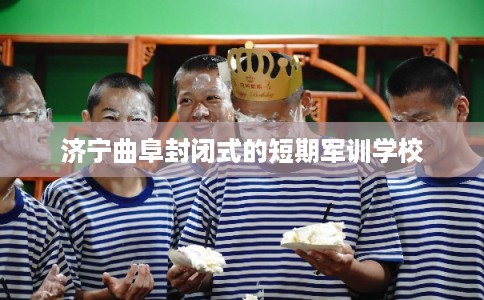 济宁曲阜封闭式的短期军训学校