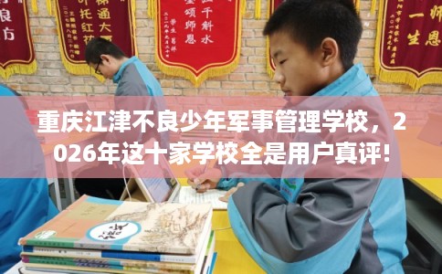 重庆江津不良少年军事管理学校，2026年这十家学校全是用户真评!