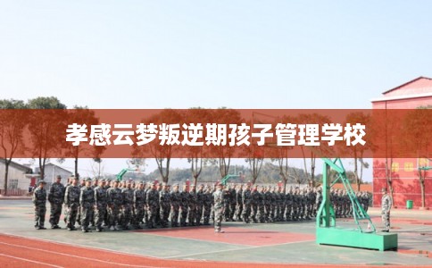 孝感云梦叛逆期孩子管理学校