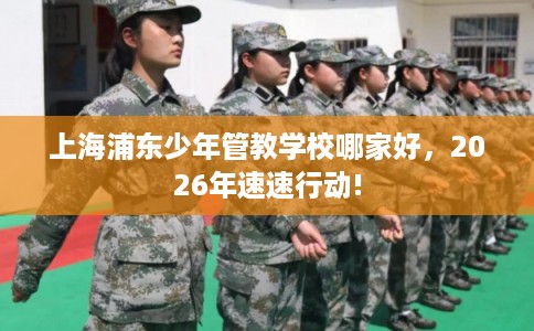 上海浦东少年管教学校哪家好,2026年速速行动! 上海浦东少年管教学校哪家好,2026年速速行动!