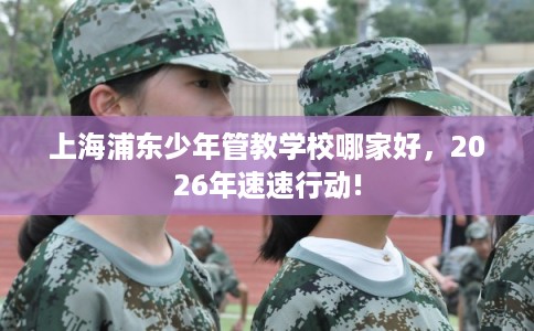 上海浦东少年管教学校哪家好,2026年速速行动! 上海浦东少年管教学校哪家好,2026年速速行动!