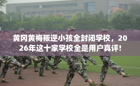 黄冈黄梅叛逆小孩全封闭学校，2026年这十家学校全是用户真评!