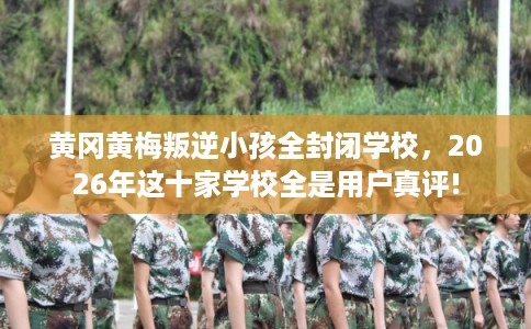 黄冈黄梅叛逆小孩全封闭学校，2026年这十家学校全是用户真评!