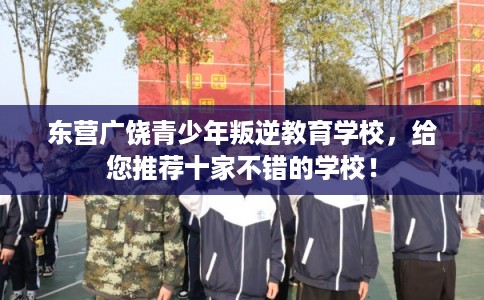 东营广饶青少年叛逆教育学校，给您推荐十家不错的学校！