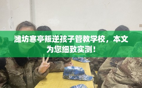 潍坊寒亭叛逆孩子管教学校，本文为您细致实测！