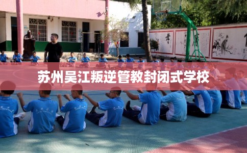苏州吴江叛逆管教封闭式学校 苏州吴江叛逆管教封闭式学校