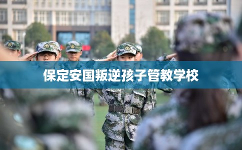 保定安国叛逆孩子管教学校 保定安国叛逆孩子管教学校