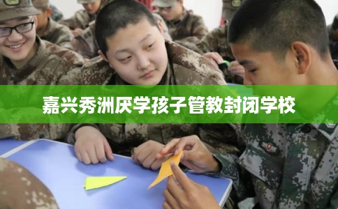 嘉兴秀洲厌学孩子管教封闭学校