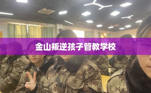 金山叛逆孩子管教学校 金山叛逆孩子管教学校