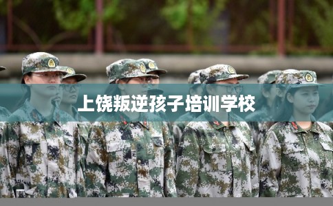 上饶叛逆孩子培训学校 上饶叛逆孩子培训学校