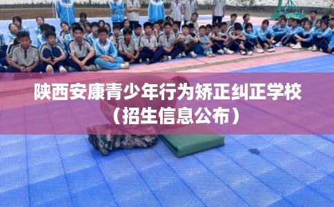 陕西安康青少年行为矫正纠正学校（招生信息公布）