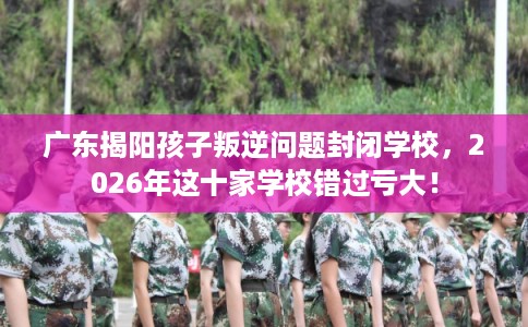 广东揭阳孩子叛逆问题封闭学校,2026年这十家学校错过亏大! 广东揭阳孩子叛逆问题封闭学校,2026年这十家学校错过亏大!