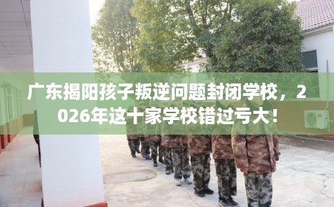 广东揭阳孩子叛逆问题封闭学校,2026年这十家学校错过亏大! 广东揭阳孩子叛逆问题封闭学校,2026年这十家学校错过亏大!
