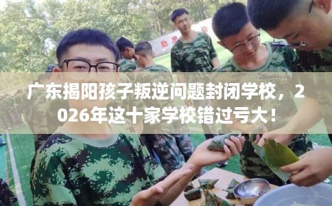 广东揭阳孩子叛逆问题封闭学校,2026年这十家学校错过亏大! 广东揭阳孩子叛逆问题封闭学校,2026年这十家学校错过亏大!