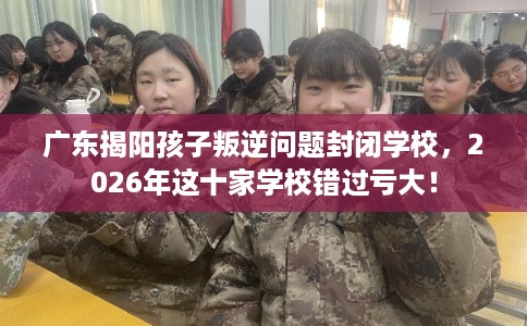 广东揭阳孩子叛逆问题封闭学校,2026年这十家学校错过亏大! 广东揭阳孩子叛逆问题封闭学校,2026年这十家学校错过亏大!
