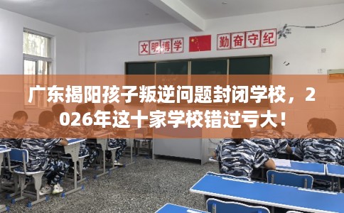 广东揭阳孩子叛逆问题封闭学校,2026年这十家学校错过亏大! 广东揭阳孩子叛逆问题封闭学校,2026年这十家学校错过亏大!