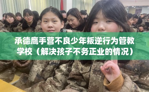 承德鹰手营不良少年叛逆行为管教学校(解决孩子不务正业的情况) 承德鹰手营不良少年叛逆行为管教学校(解决孩子不务正业的情况)