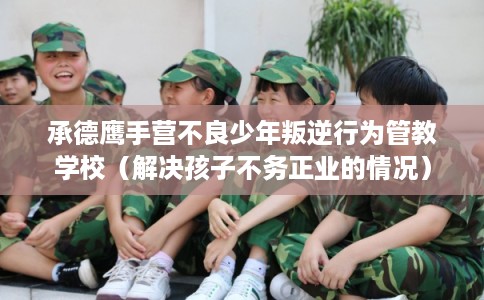 承德鹰手营不良少年叛逆行为管教学校(解决孩子不务正业的情况) 承德鹰手营不良少年叛逆行为管教学校(解决孩子不务正业的情况)