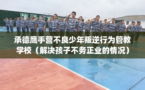 承德鹰手营不良少年叛逆行为管教学校（解决孩子不务正业的情况）