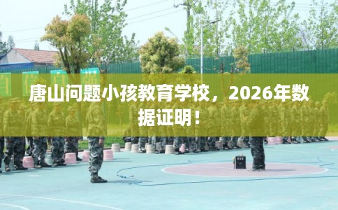 唐山问题小孩教育学校,2026年数据证明! 唐山问题小孩教育学校,2026年数据证明!
