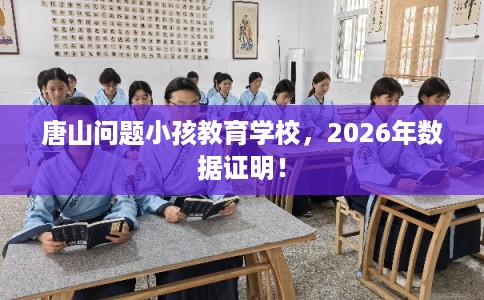 唐山问题小孩教育学校,2026年数据证明! 唐山问题小孩教育学校,2026年数据证明!