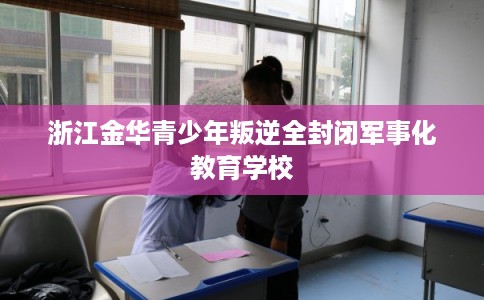 浙江金华青少年叛逆全封闭军事化教育学校