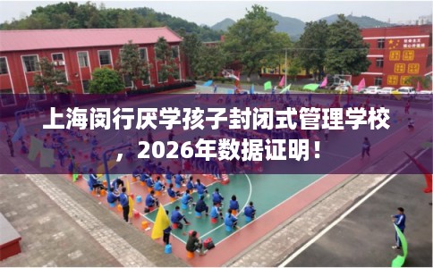 上海闵行厌学孩子封闭式管理学校，2026年数据证明！