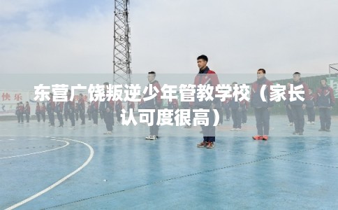 东营广饶叛逆少年管教学校（家长认可度很高）