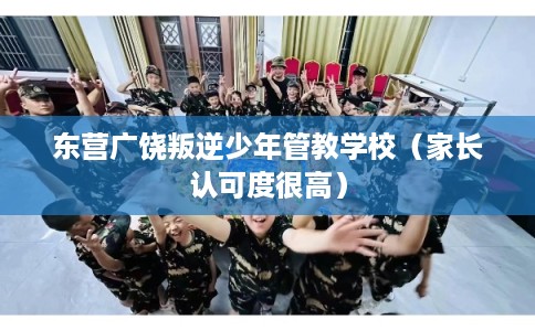 东营广饶叛逆少年管教学校（家长认可度很高）