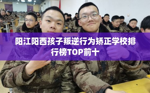 阳江阳西孩子叛逆行为矫正学校排行榜TOP前十