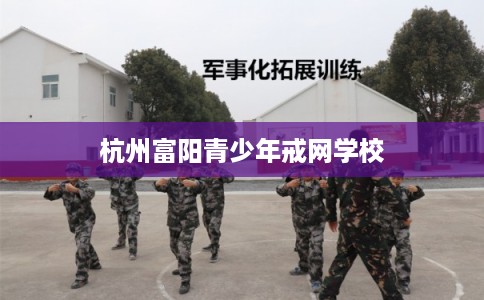 杭州富阳青少年戒网学校 杭州富阳青少年戒网学校