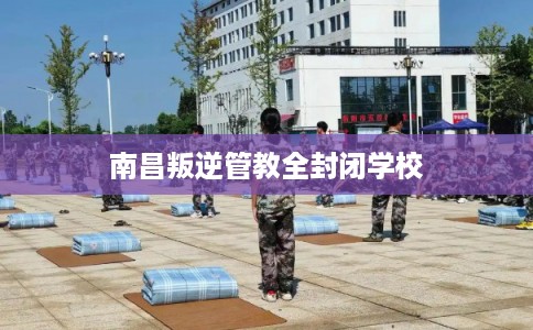 南昌叛逆管教全封闭学校 南昌叛逆管教全封闭学校