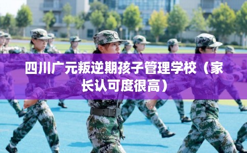 四川广元叛逆期孩子管理学校(家长认可度很高) 四川广元叛逆期孩子管理学校(家长认可度很高)