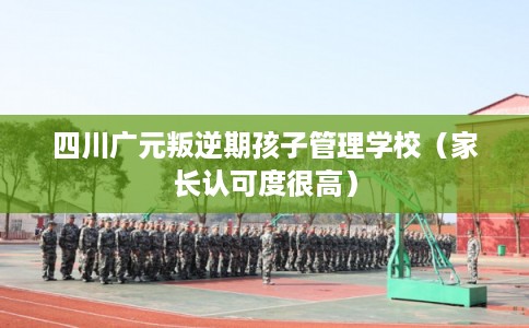 四川广元叛逆期孩子管理学校（家长认可度很高）