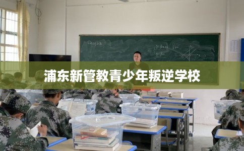 浦东新管教青少年叛逆学校
