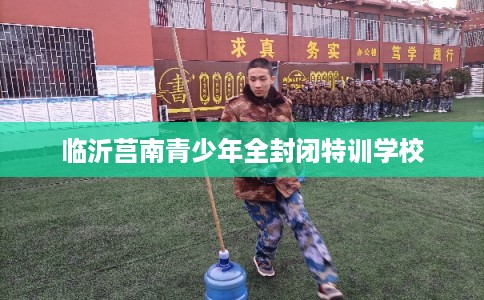 临沂莒南青少年全封闭特训学校 临沂莒南青少年全封闭特训学校