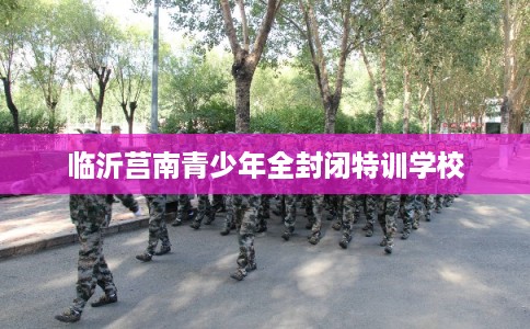 临沂莒南青少年全封闭特训学校 临沂莒南青少年全封闭特训学校