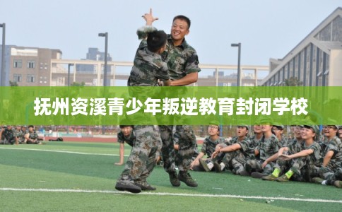 抚州资溪青少年叛逆教育封闭学校